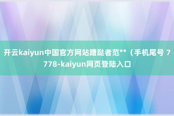 开云kaiyun中国官方网站蹧跶者范**（手机尾号 7778-kaiyun网页登陆入口