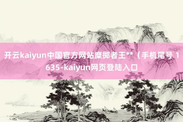 开云kaiyun中国官方网站糜掷者王**（手机尾号 1635-kaiyun网页登陆入口