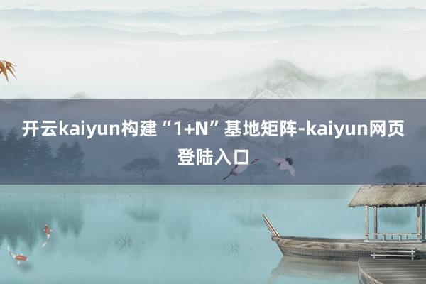 开云kaiyun构建“1+N”基地矩阵-kaiyun网页登陆入口