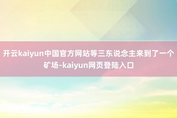 开云kaiyun中国官方网站等三东说念主来到了一个矿场-kaiyun网页登陆入口