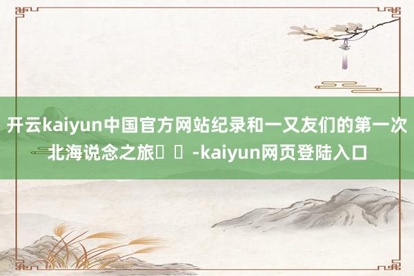 开云kaiyun中国官方网站纪录和一又友们的第一次北海说念之旅❄️-kaiyun网页登陆入口