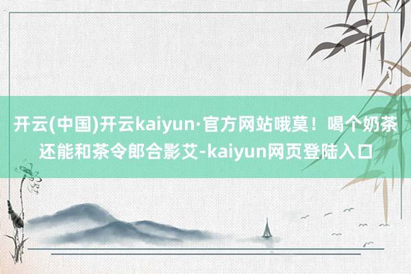 开云(中国)开云kaiyun·官方网站哦莫！喝个奶茶还能和茶令郎合影艾-kaiyun网页登陆入口