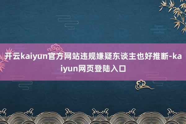 开云kaiyun官方网站违规嫌疑东谈主也好推断-kaiyun网页登陆入口