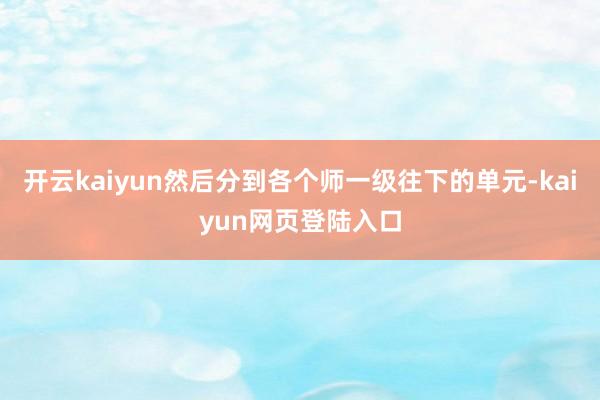 开云kaiyun然后分到各个师一级往下的单元-kaiyun网页登陆入口