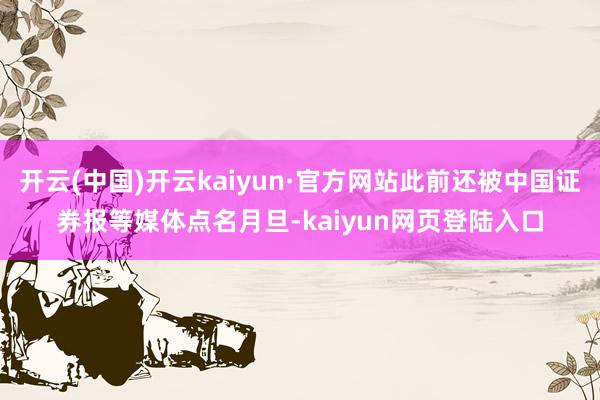 开云(中国)开云kaiyun·官方网站此前还被中国证券报等媒体点名月旦-kaiyun网页登陆入口