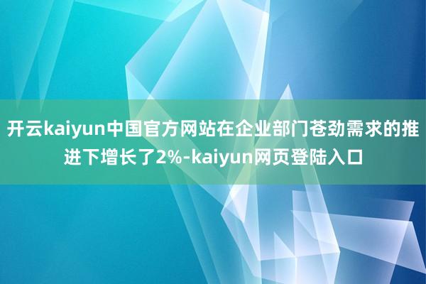 开云kaiyun中国官方网站在企业部门苍劲需求的推进下增长了2%-kaiyun网页登陆入口