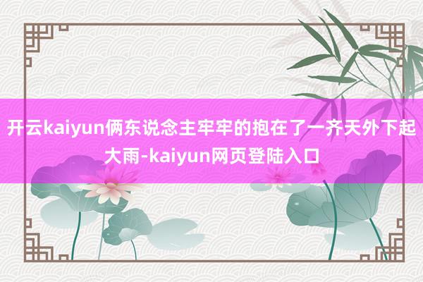 开云kaiyun俩东说念主牢牢的抱在了一齐天外下起大雨-kaiyun网页登陆入口