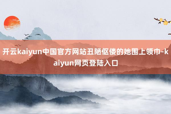 开云kaiyun中国官方网站丑陋伛偻的她围上领巾-kaiyun网页登陆入口