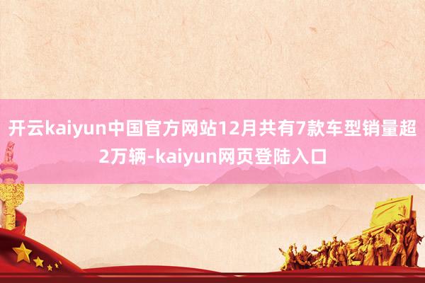 开云kaiyun中国官方网站12月共有7款车型销量超2万辆-kaiyun网页登陆入口