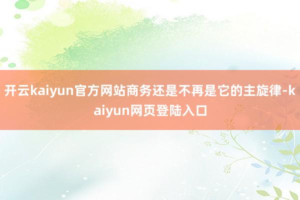 开云kaiyun官方网站商务还是不再是它的主旋律-kaiyun网页登陆入口