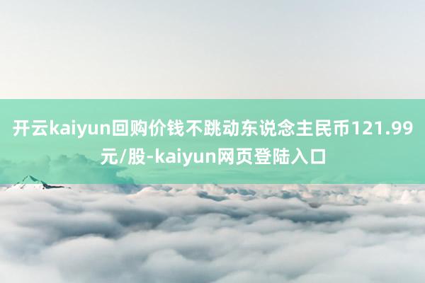 开云kaiyun回购价钱不跳动东说念主民币121.99元/股-kaiyun网页登陆入口