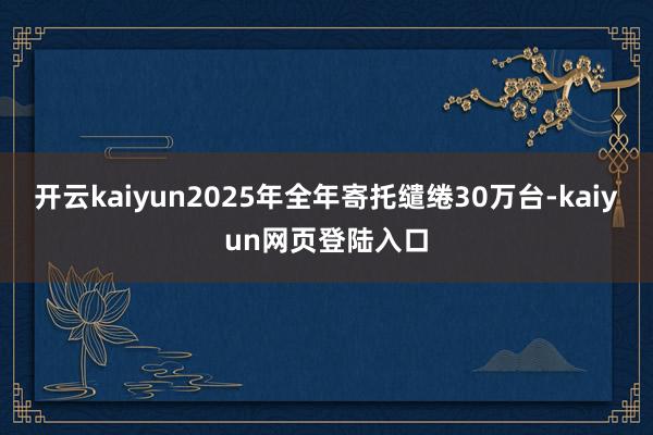 开云kaiyun2025年全年寄托缱绻30万台-kaiyun网页登陆入口