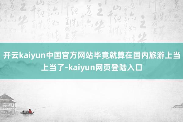 开云kaiyun中国官方网站毕竟就算在国内旅游上当上当了-kaiyun网页登陆入口