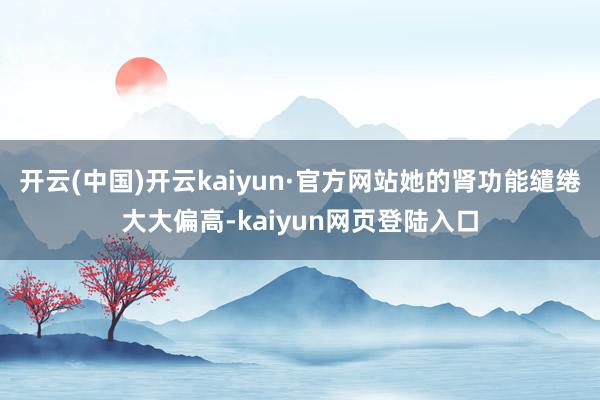 开云(中国)开云kaiyun·官方网站她的肾功能缱绻大大偏高-kaiyun网页登陆入口