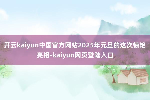 开云kaiyun中国官方网站2025年元旦的这次惊艳亮相-kaiyun网页登陆入口