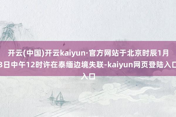 开云(中国)开云kaiyun·官方网站于北京时辰1月3日中午12时许在泰缅边境失联-kaiyun网页登陆入口