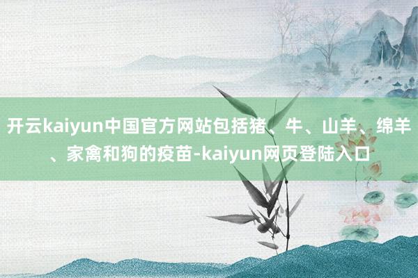 开云kaiyun中国官方网站包括猪、牛、山羊、绵羊、家禽和狗的疫苗-kaiyun网页登陆入口