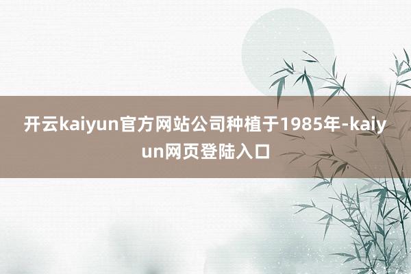 开云kaiyun官方网站公司种植于1985年-kaiyun网页登陆入口