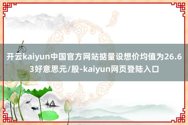 开云kaiyun中国官方网站掂量设想价均值为26.63好意思元/股-kaiyun网页登陆入口