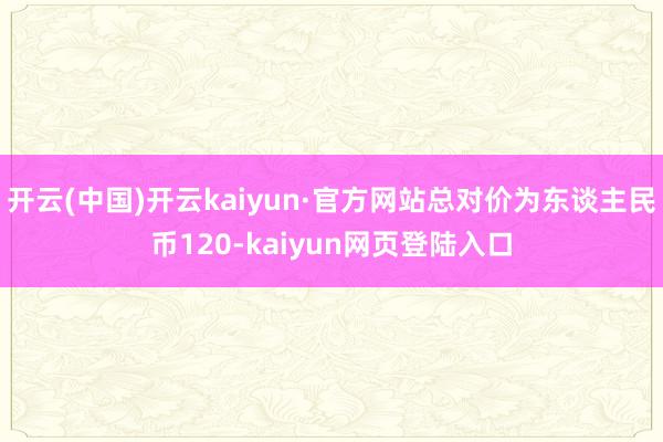 开云(中国)开云kaiyun·官方网站总对价为东谈主民币120-kaiyun网页登陆入口