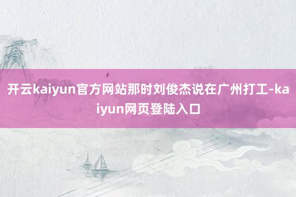 开云kaiyun官方网站那时刘俊杰说在广州打工-kaiyun网页登陆入口