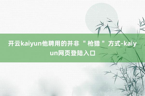 开云kaiyun他聘用的并非 ＂枪猎＂ 方式-kaiyun网页登陆入口