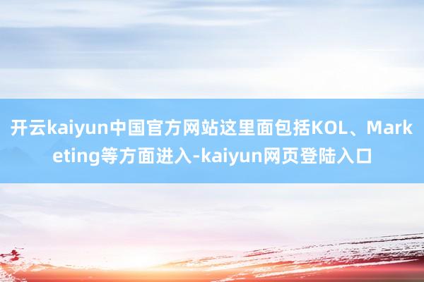 开云kaiyun中国官方网站这里面包括KOL、Marketing等方面进入-kaiyun网页登陆入口