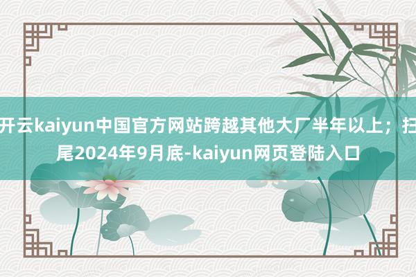 开云kaiyun中国官方网站跨越其他大厂半年以上；扫尾2024年9月底-kaiyun网页登陆入口