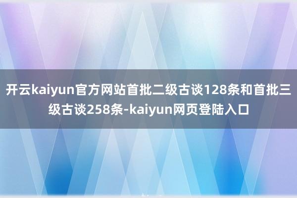 开云kaiyun官方网站首批二级古谈128条和首批三级古谈258条-kaiyun网页登陆入口