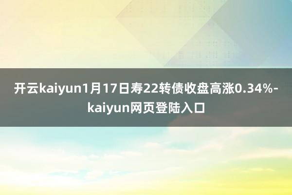 开云kaiyun1月17日寿22转债收盘高涨0.34%-kaiyun网页登陆入口