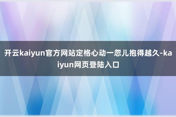 开云kaiyun官方网站定格心动一忽儿抱得越久-kaiyun网页登陆入口