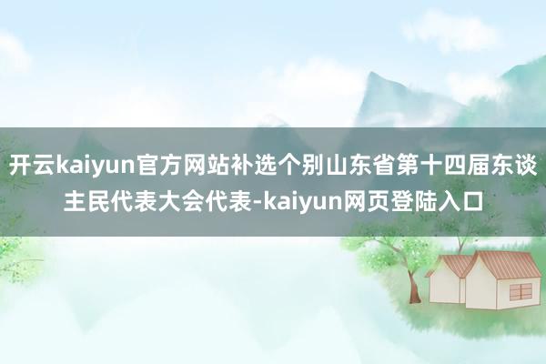 开云kaiyun官方网站补选个别山东省第十四届东谈主民代表大会代表-kaiyun网页登陆入口