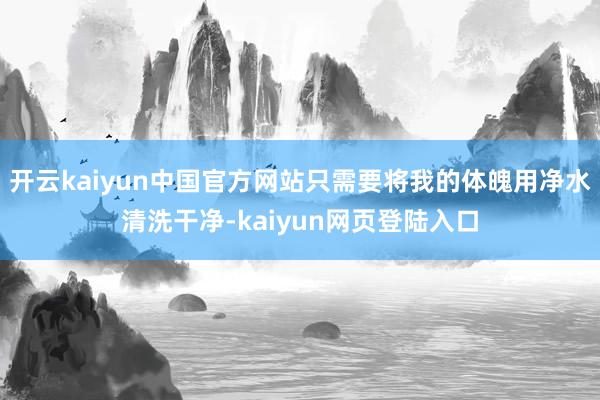 开云kaiyun中国官方网站只需要将我的体魄用净水清洗干净-kaiyun网页登陆入口