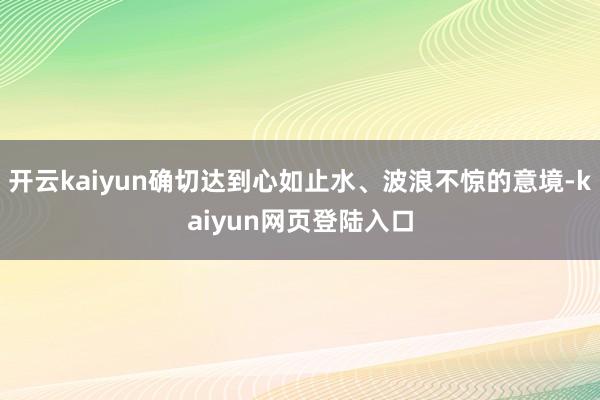 开云kaiyun确切达到心如止水、波浪不惊的意境-kaiyun网页登陆入口