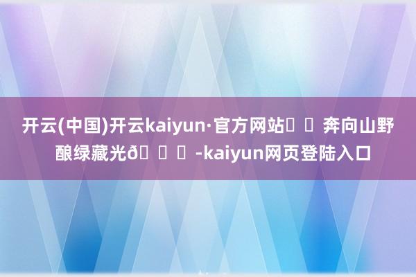 开云(中国)开云kaiyun·官方网站⛰️奔向山野  酿绿藏光🍃-kaiyun网页登陆入口