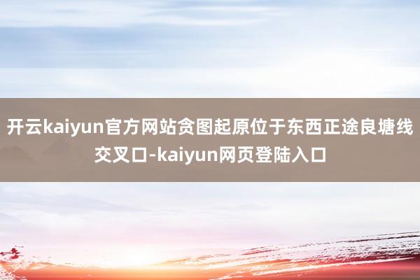 开云kaiyun官方网站贪图起原位于东西正途良塘线交叉口-kaiyun网页登陆入口