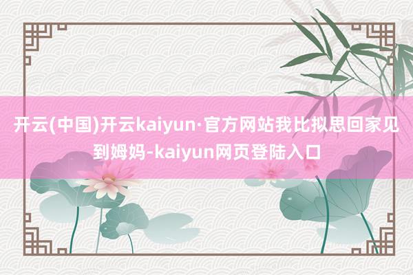 开云(中国)开云kaiyun·官方网站我比拟思回家见到姆妈-kaiyun网页登陆入口