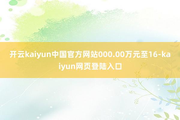 开云kaiyun中国官方网站000.00万元至16-kaiyun网页登陆入口