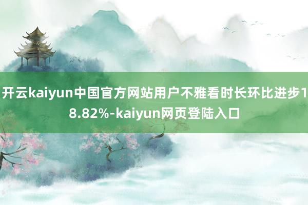 开云kaiyun中国官方网站用户不雅看时长环比进步18.82%-kaiyun网页登陆入口