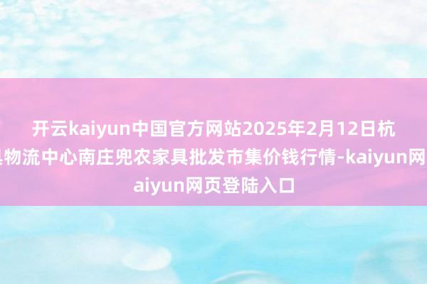 开云kaiyun中国官方网站2025年2月12日杭州农副家具物流中心南庄兜农家具批发市集价钱行情-kaiyun网页登陆入口