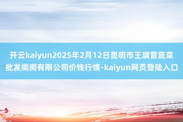 开云kaiyun2025年2月12日昆明市王旗营蔬菜批发阛阓有限公司价钱行情-kaiyun网页登陆入口