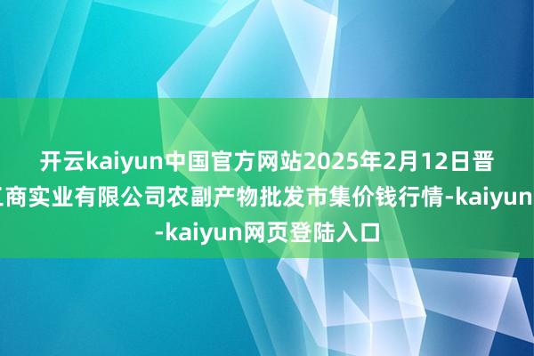 开云kaiyun中国官方网站2025年2月12日晋城市绿盛农工商实业有限公司农副产物批发市集价钱行情-kaiyun网页登陆入口