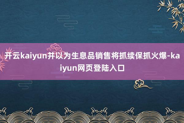 开云kaiyun并以为生息品销售将抓续保抓火爆-kaiyun网页登陆入口