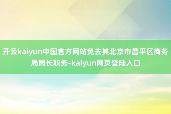 开云kaiyun中国官方网站免去其北京市昌平区商务局局长职务-kaiyun网页登陆入口