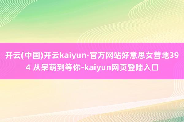 开云(中国)开云kaiyun·官方网站好意思女营地394 从呆萌到等你-kaiyun网页登陆入口